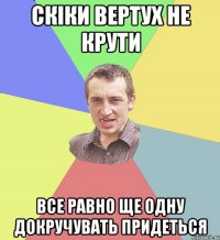 Скіки вертух не крути все равно ще одну докручувать придеться