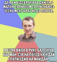 ДА Я БИ ВІДСВЯТКУВАВ ДНЮХУ, З МАЛОЮ ТА ПИВКОМ ТА ПРИЗНАЮСЬ ЧЕСНО МЕНІ ЗАРАЗ НЕ ДО ПОНТОВ. Я ВЗЯВ ВИЛА В РУКІ, БАЛТІКУ В КАРМАН, СІВ НА ПОЇЗД ХЮНДАЙ І ПОПИЗДИВ НА МАЙДАН .