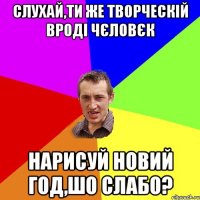 Слухай,ти же творческій вроді чєловєк нарисуй новий год,шо слабо?