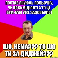 постав якуюсь польочку, чи восьмідісяті а то це бум-бум уже задовбало! шо, нема??? то шо ти за диджей???