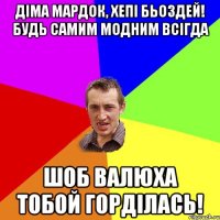 Діма Мардок, Хепі Бьоздей! Будь самим модним всігда шоб Валюха тобой горділась!