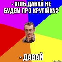 - ЮЛЬ,ДАВАЙ НЕ БУДЕМ ПРО КРУТІЙКУ? - ДАВАЙ