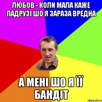 любов - коли мала каже падрузі шо я зараза вредна а мені шо я її бандіт