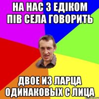 на нас з едіком пів села говорить двое из ларца одинаковых с лица