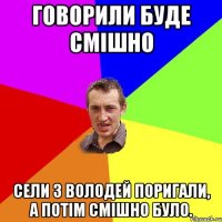 Говорили буде смішно Сели з Володей поригали, а потім смішно було.