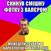 скинув смішну фотку з Валєрою можеш пиздувати в наркологію на капільніці