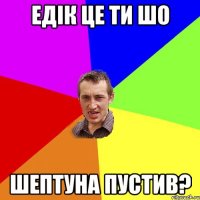 Едік це ти шо Шептуна пустив?