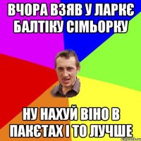 ВЧОРА ВЗЯВ У ЛАРКЄ БАЛТІКУ СІМЬОРКУ НУ НАХУЙ ВІНО В ПАКЄТАХ І ТО ЛУЧШЕ