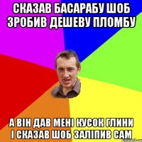 Сказав Басарабу шоб зробив дешеву пломбу А він дав мені кусок глини і сказав шоб заліпив сам