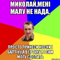 МИКОЛАЙ,МЕНІ МАЛУ НЕ НАДА, ПРОСТО ПРИНЕСИ НОСКИ І БАЛТІКУ,А ВЄРТУХУ Я І САМ МОГУ СДЄЛАТЬ