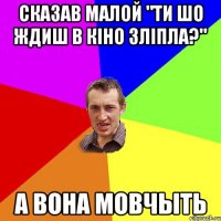 сказав малой "Ти шо ждиш в кіно зліпла?" а вона мовчыть