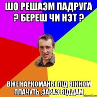 Шо решаэм падруга ? Береш чи нэт ? Вже наркоманы пiд вiкном плачуть ,зараз вiддам