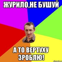 Журило,не бушуй а то вертуху зроблю!