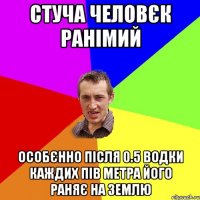 СТУЧА ЧЕЛОВЄК РАНІМИЙ ОСОБЄННО ПІСЛЯ 0.5 ВОДКИ КАЖДИХ ПІВ МЕТРА ЙОГО РАНЯЄ НА ЗЕМЛЮ