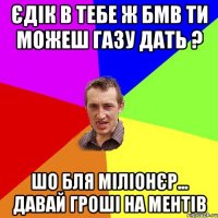 ЄДІК В ТЕБЕ Ж БМВ ТИ МОЖЕШ ГАЗУ ДАТЬ ? ШО БЛЯ МІЛІОНЄР... ДАВАЙ ГРОШІ НА МЕНТІВ