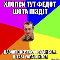 Хлопси тут Федот шота піздіт Давайте вертуху крутаньом, штабі успакоился