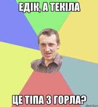 Едік, а текіла Це тіпа з горла?