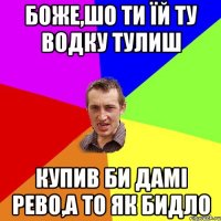 БОЖЕ,ШО ТИ ЇЙ ТУ ВОДКУ ТУЛИШ КУПИВ БИ ДАМІ РЕВО,А ТО ЯК БИДЛО