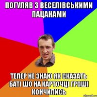 ПОГУЛЯВ З ВЕСЕЛІВСЬКИМИ ПАЦАНАМИ ТЕПЕР НЕ ЗНАЮ ЯК СКАЗАТЬ БАТІ ШО НА КАРТОЧЦІ ГРОШІ КОНЧИЛИСЬ