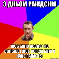 З ДНЬОМ РАЖДЄНІЯ ШОБ БИЛО ВСЄВО І ПО БОЛЬШЕ І ШОБ ВСІГДА БІЛО С КАВО ПАІМЄТЬ!