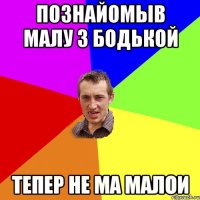 Познайомыв малу з бодькой тепер не ма малои