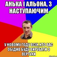 Анька і Альона, з наступаючим У новому году всіх, хто вас обідив буду вирубати з вертухи