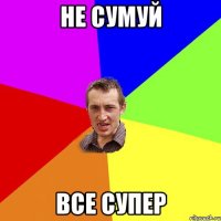 не сумуй все супер