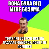 вона була від мене бєзума тому при встрєче всегда падала в обморок, поки я не помився