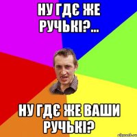 ну гдє же ручькі?... ну гдє же ваши ручькі?