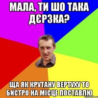 мала, ти шо така дєрзка? ща як крутану вертуху то бистро на місце поставлю