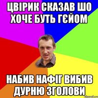 Цвірик сказав шо хоче буть гєйом набив нафіг вибив дурню зголови