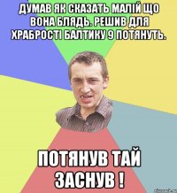 ДУМАВ ЯК СКАЗАТЬ МАЛІЙ ЩО ВОНА БЛЯДЬ. РЕШИВ ДЛЯ ХРАБРОСТІ БАЛТИКУ 9 ПОТЯНУТЬ. ПОТЯНУВ ТАЙ ЗАСНУВ !