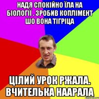 Надя спокійно їла на біології . Зробив коплімент шо вона тігріца Цілий урок ржала. Вчителька наарала