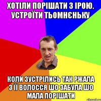 Хотіли порішати з Ірою. Устроїти тьомнєньку Коли зустрілись так ржала з її волосся шо забула шо мала порішати