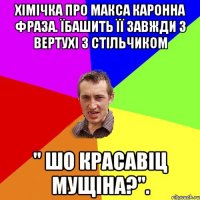 Хімічка про макса каронна фраза. Їбашить її завжди з вертухі з стільчиком " ШО красавіц мущіна?".