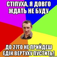 Стіпуха, я довго ждать не буду до 27го не прийдеш Едік вертуху пустить!