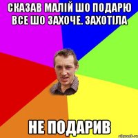 сказав малій шо подарю все шо захоче. захотіла не подарив