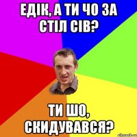 Едік, а ти чо за стіл сів? Ти шо, скидувався?