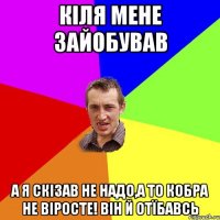 Кiля Мене зайобував А я скізав не надо,а то кобра не віросте! він й отїбавсь