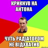 Крикнув на Антона Чуть радіатором не відхватив