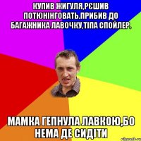 Купив Жигуля,рєшив потюнінговать.Прибив до багажника лавочку,тіпа спойлер. Мамка гепнула лавкою,бо нема де сидіти