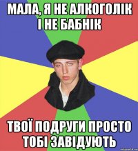 мала, я не алкоголік і не бабнік твої подруги просто тобі завідують