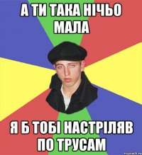 а ти така нічьо мала я б тобі настріляв по трусам