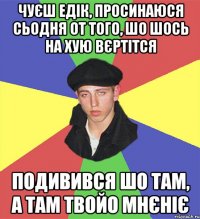 чуєш едік, просинаюся сьодня от того, шо шось на хую вєртітся подивився шо там, а там твойо мнєніє