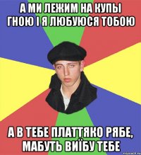 а ми лежим на купы гною і я любуюся тобою а в тебе платтяко рябе, мабуть виїбу тебе