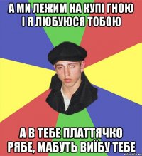 а ми лежим на купі гною і я любуюся тобою а в тебе платтячко рябе, мабуть виїбу тебе