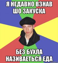 Я недавно взнав шо закуска без бухла називаеться еда