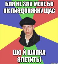 Бля не зли мене бо як пиздонякну щас шо й шапка злетить!