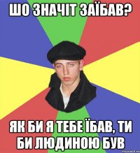 шо значіт заїбав? як би я тебе їбав, ти би людиною був