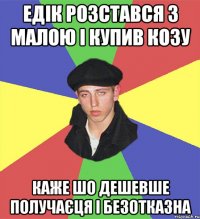 едік розстався з малою і купив козу каже шо дешевше получаєця і безотказна